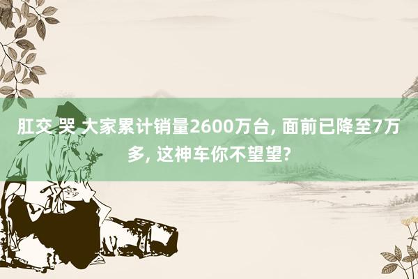 肛交 哭 大家累计销量2600万台， 面前已降至7万多， 这神车你不望望?