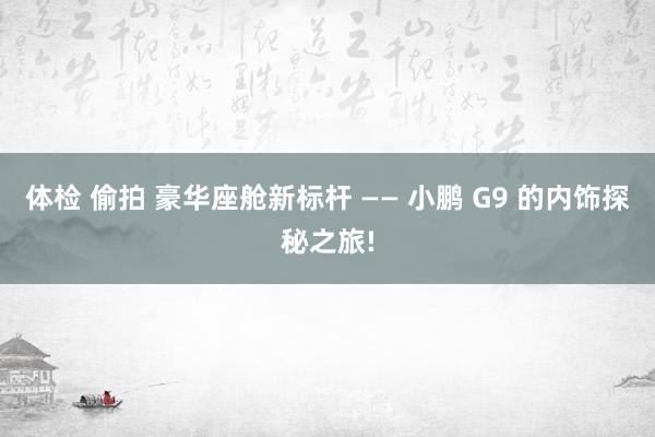 体检 偷拍 豪华座舱新标杆 —— 小鹏 G9 的内饰探秘之旅!