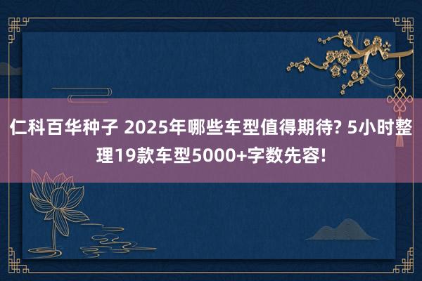 仁科百华种子 2025年哪些车型值得期待? 5小时整理19款车型5000+字数先容!