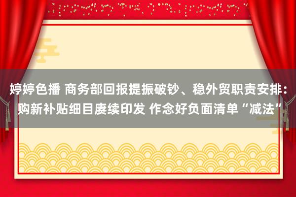 婷婷色播 商务部回报提振破钞、稳外贸职责安排： 购新补贴细目赓续印发 作念好负面清单“减法”