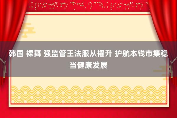 韩国 裸舞 强监管王法服从擢升 护航本钱市集稳当健康发展