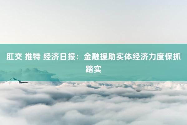 肛交 推特 经济日报：金融援助实体经济力度保抓踏实