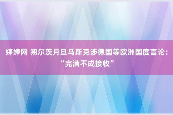 婷婷网 朔尔茨月旦马斯克涉德国等欧洲国度言论：“完满不成接收