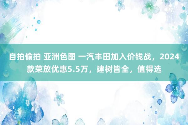 自拍偷拍 亚洲色图 一汽丰田加入价钱战，2024款荣放优惠5