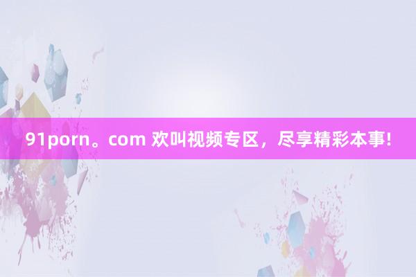 91porn。com 欢叫视频专区，尽享精彩本事!