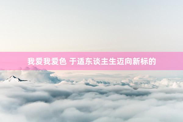   我爱我爱色 于适东谈主生迈向新标的